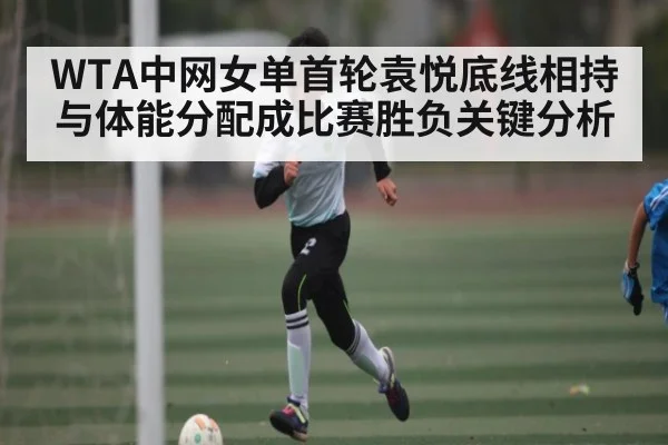 WTA中网女单首轮袁悦底线相持与体能分配成比赛胜负关键分析